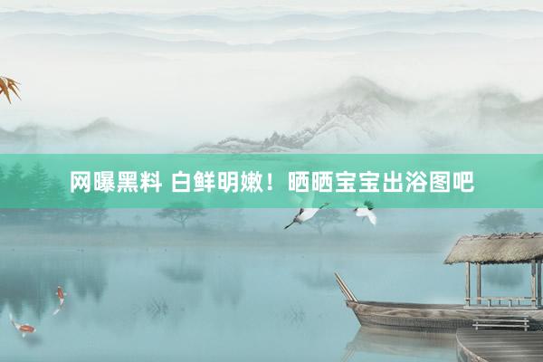 网曝黑料 白鲜明嫩!晒晒宝宝出浴图吧