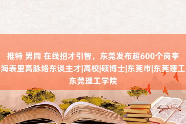 推特 男同 在线招才引智，东莞发布超600个岗亭邀约海表里高脉络东谈主才|高校|硕博士|东莞市|东莞理工学院
