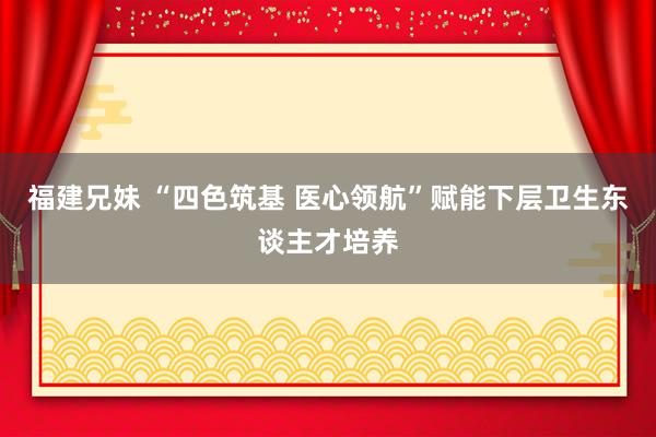 福建兄妹 “四色筑基 医心领航”赋能下层卫生东谈主才培养