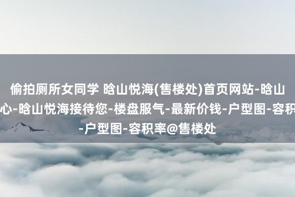 偷拍厕所女同学 晗山悦海(售楼处)首页网站-晗山悦海营销中心-晗山悦海接待您-楼盘服气-最新价钱-户型图-容积率@售楼处