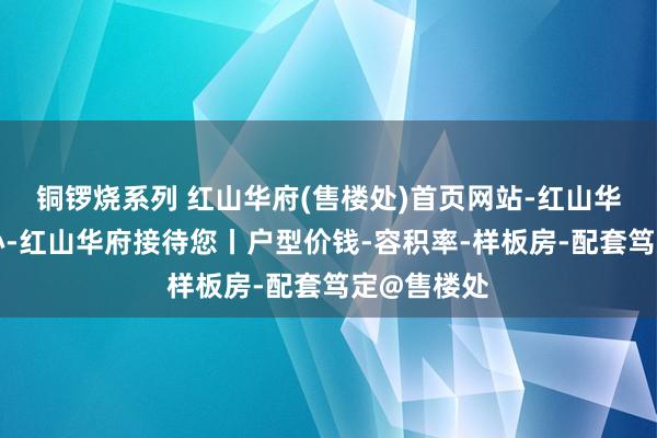 铜锣烧系列 红山华府(售楼处)首页网站-红山华府营销中心-红山华府接待您丨户型价钱-容积率-样板房-