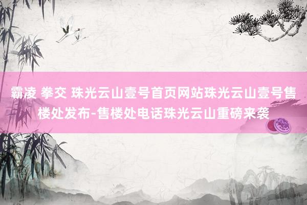霸凌 拳交 珠光云山壹号首页网站珠光云山壹号售楼处发布-售楼处电话珠光云山重磅来袭