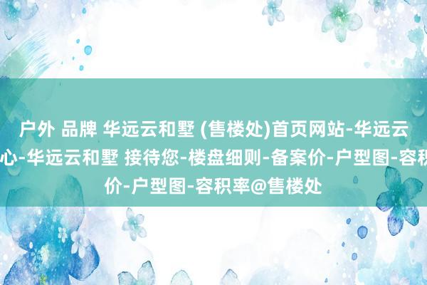 户外 品牌 华远云和墅 (售楼处)首页网站-华远云和墅 营销中心-华远云和墅 接待您-楼盘细则-备案价-户型图-容积率@售楼处