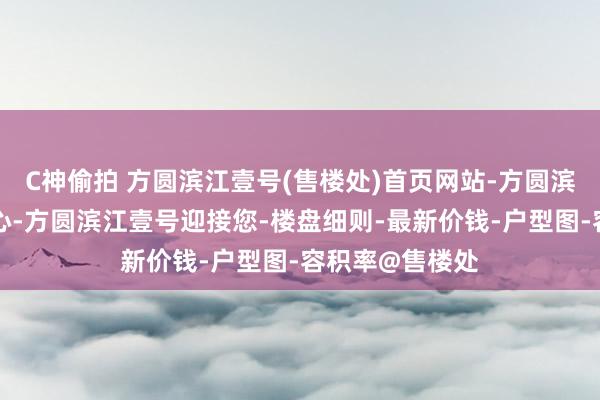 C神偷拍 方圆滨江壹号(售楼处)首页网站-方圆滨江壹号营销中心-方圆滨江壹号迎接您-楼盘细则-最新价钱-户型图-容积率@售楼处