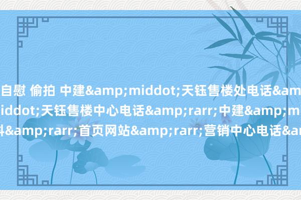 自慰 偷拍 中建&middot;天钰售楼处电话&rarr;中建&middot;天钰售楼中心电话&rarr;中建&middot;天钰楼盘百科&rarr;首