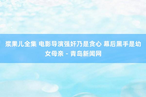 浆果儿全集 电影导演强奸乃是贪心 幕后黑手是幼女母亲－青岛新闻网