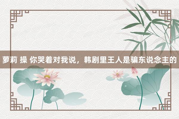 萝莉 操 你哭着对我说，韩剧里王人是骗东说念主的
