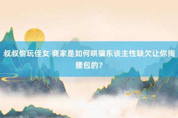 叔叔偷玩侄女 商家是如何哄骗东谈主性缺欠让你掏腰包的？