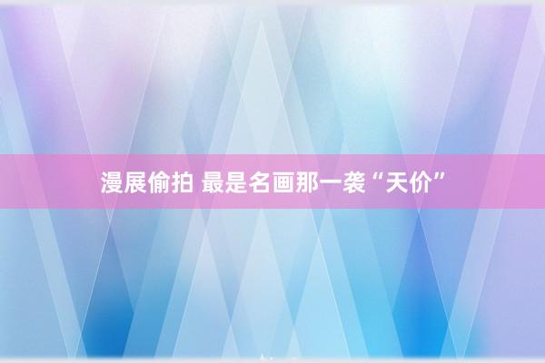 漫展偷拍 最是名画那一袭“天价”