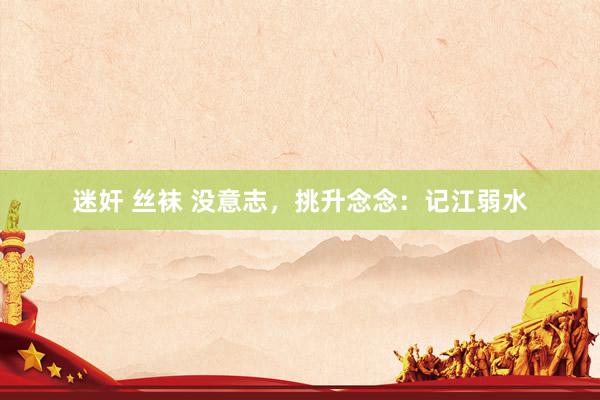 迷奸 丝袜 没意志，挑升念念：记江弱水