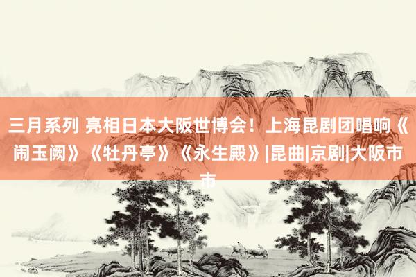 三月系列 亮相日本大阪世博会！上海昆剧团唱响《闹玉阙》《牡丹亭》《永生殿》|昆曲|京剧|大阪市