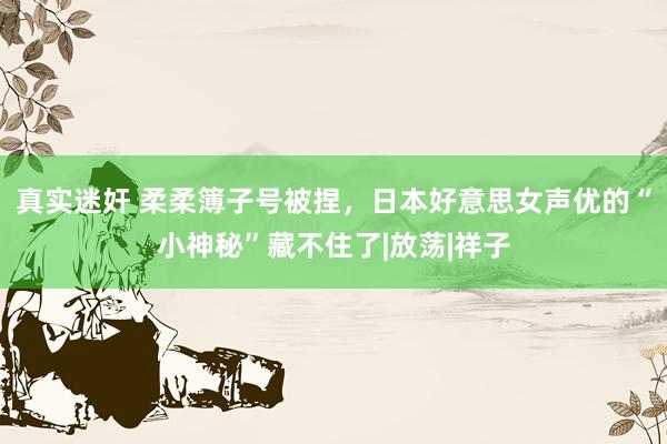 真实迷奸 柔柔簿子号被捏，日本好意思女声优的“小神秘”藏不住了|放荡|祥子