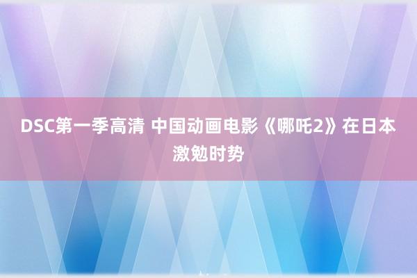 DSC第一季高清 中国动画电影《哪吒2》在日本激勉时势