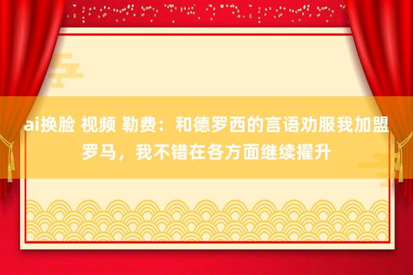ai换脸 视频 勒费：和德罗西的言语劝服我加盟罗马，我不错在各方面继续擢升