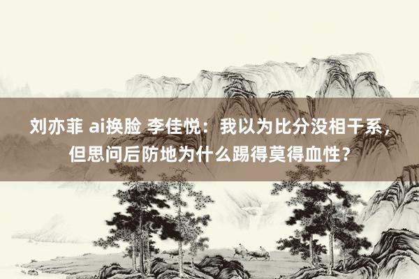 刘亦菲 ai换脸 李佳悦：我以为比分没相干系，但思问后防地为什么踢得莫得血性？