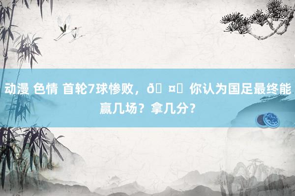 动漫 色情 首轮7球惨败，🤔你认为国足最终能赢几场？拿几分？