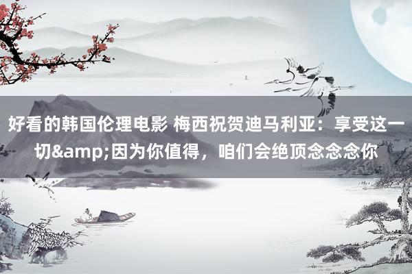 好看的韩国伦理电影 梅西祝贺迪马利亚：享受这一切&因为你值得，咱们会绝顶念念念你