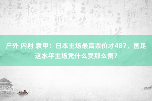 户外 内射 袁甲：日本主场最高票价才487，国足这水平主场凭什么卖那么贵？