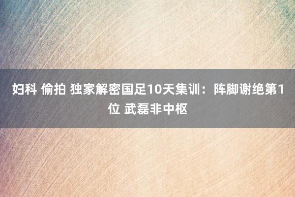 妇科 偷拍 独家解密国足10天集训：阵脚谢绝第1位 武磊非中枢