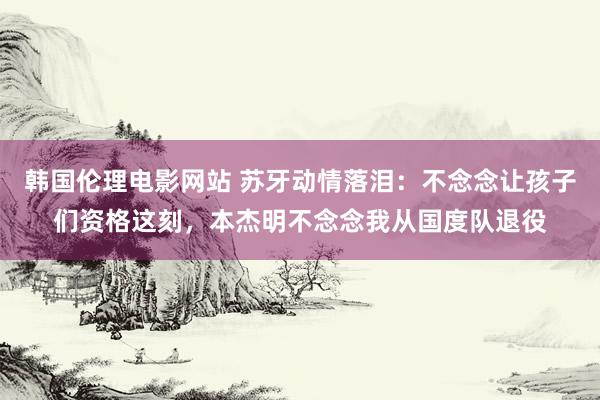 韩国伦理电影网站 苏牙动情落泪：不念念让孩子们资格这刻，本杰明不念念我从国度队退役