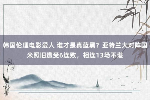 韩国伦理电影爱人 谁才是真蓝黑？亚特兰大对阵国米照旧遭受6连败，相连13场不堪