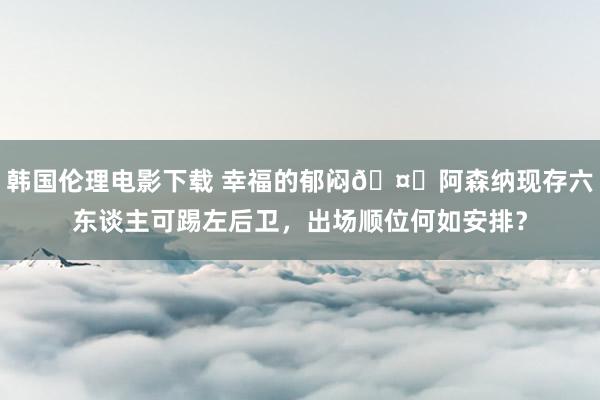 韩国伦理电影下载 幸福的郁闷🤔阿森纳现存六东谈主可踢左后卫,出场顺位何如安排?
