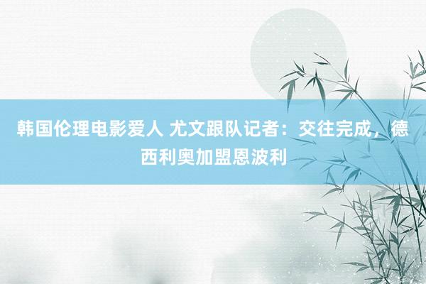 韩国伦理电影爱人 尤文跟队记者：交往完成，德西利奥加盟恩波利