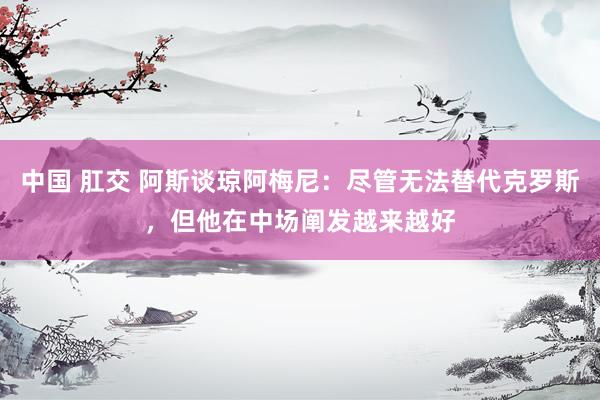中国 肛交 阿斯谈琼阿梅尼：尽管无法替代克罗斯，但他在中场阐发越来越好
