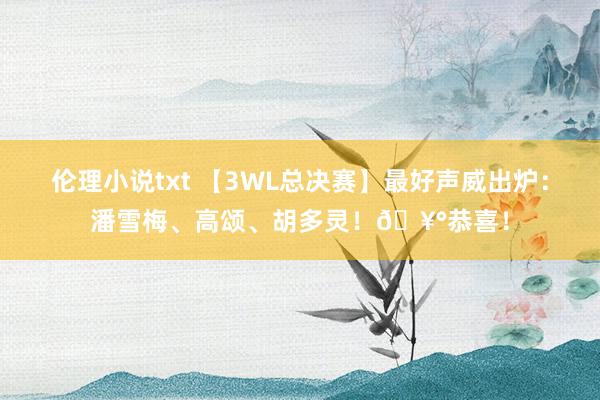 伦理小说txt 【3WL总决赛】最好声威出炉：潘雪梅、高颂、胡多灵！🥰恭喜！