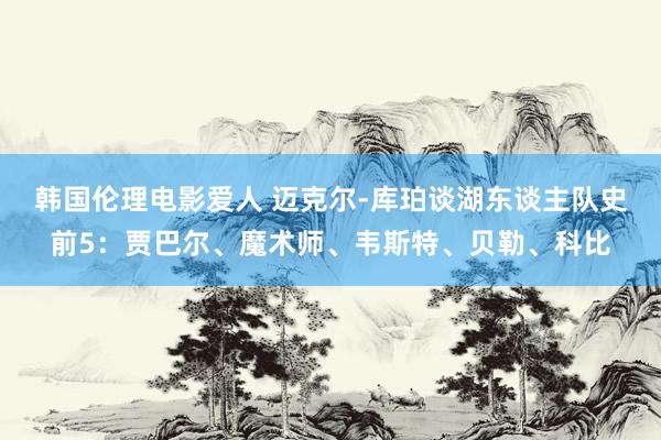 韩国伦理电影爱人 迈克尔-库珀谈湖东谈主队史前5：贾巴尔、魔术师、韦斯特、贝勒、科比