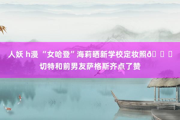 人妖 h漫 “女哈登”海莉晒新学校定妆照🙊切特和前男友萨格斯齐点了赞
