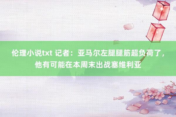 伦理小说txt 记者：亚马尔左腿腿筋超负荷了，他有可能在本周末出战塞维利亚