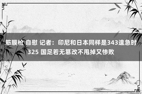 筋膜枪 自慰 记者：印尼和日本同样是343遑急时325 国足若无篡改不甩掉又惨败