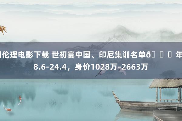 韩国伦理电影下载 世初赛中国、印尼集训名单👇年岁28.6-24.4，身价1028万-2663万
