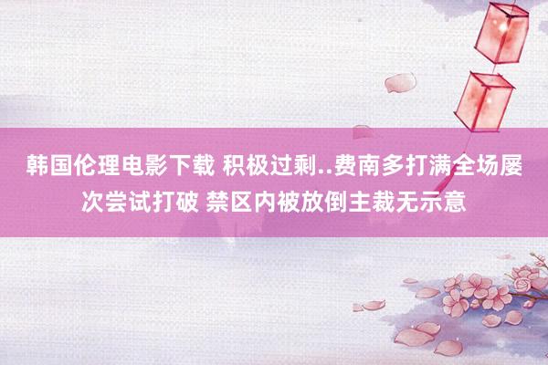 韩国伦理电影下载 积极过剩..费南多打满全场屡次尝试打破 禁区内被放倒主裁无示意
