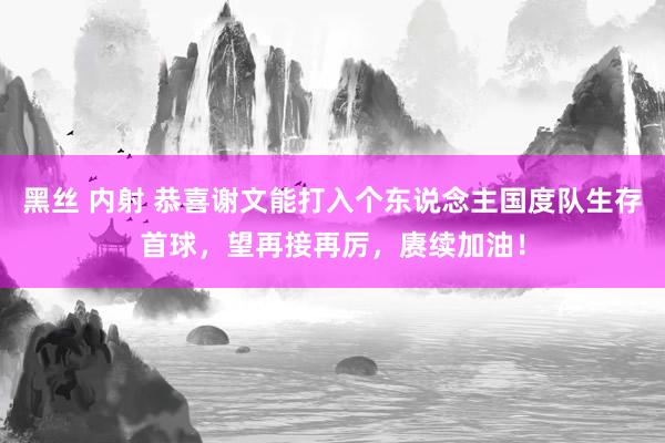 黑丝 内射 恭喜谢文能打入个东说念主国度队生存首球，望再接再厉，赓续加油！