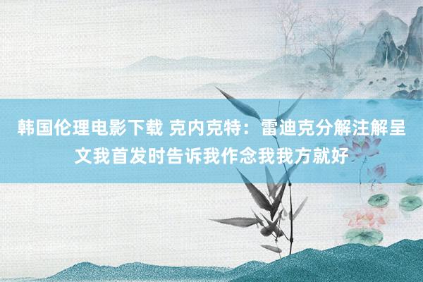韩国伦理电影下载 克内克特：雷迪克分解注解呈文我首发时告诉我作念我我方就好