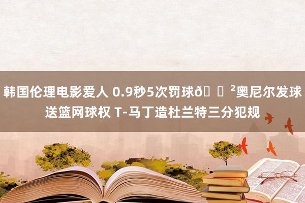 韩国伦理电影爱人 0.9秒5次罚球😲奥尼尔发球送篮网球权 T-马丁造杜兰特三分犯规