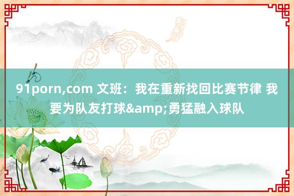91porn,com 文班：我在重新找回比赛节律 我要为队友打球&勇猛融入球队