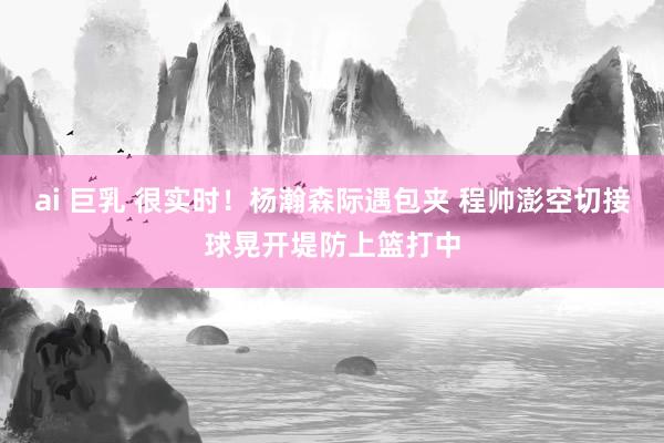 ai 巨乳 很实时！杨瀚森际遇包夹 程帅澎空切接球晃开堤防上篮打中