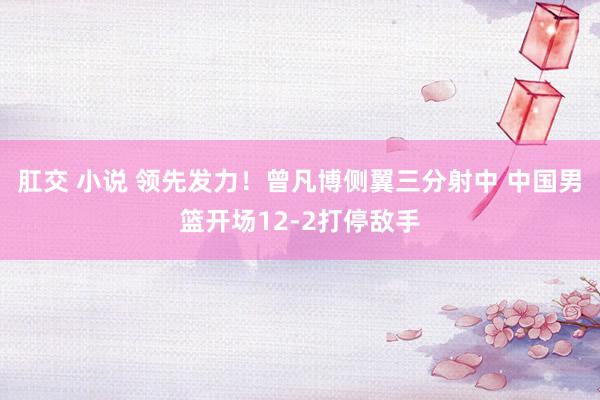肛交 小说 领先发力！曾凡博侧翼三分射中 中国男篮开场12-2打停敌手