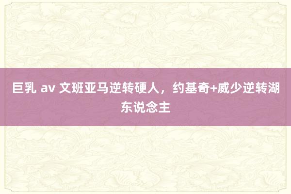 巨乳 av 文班亚马逆转硬人，约基奇+威少逆转湖东说念主