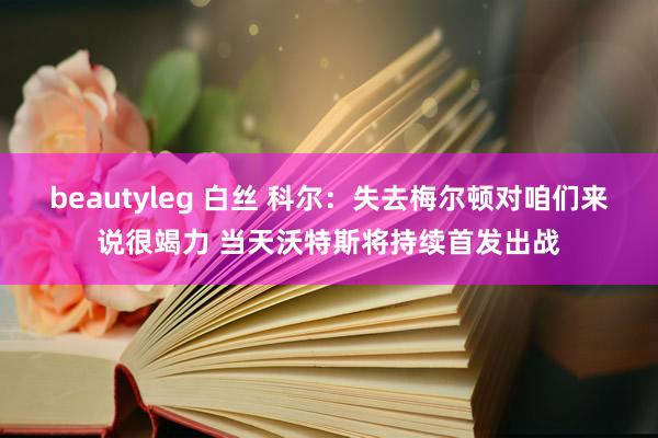 beautyleg 白丝 科尔：失去梅尔顿对咱们来说很竭力 当天沃特斯将持续首发出战