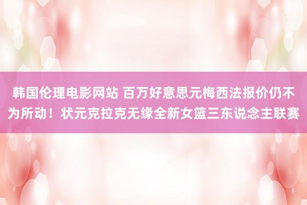 韩国伦理电影网站 百万好意思元梅西法报价仍不为所动！状元克拉克无缘全新女篮三东说念主联赛