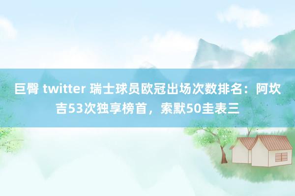 巨臀 twitter 瑞士球员欧冠出场次数排名：阿坎吉53次独享榜首，索默50圭表三