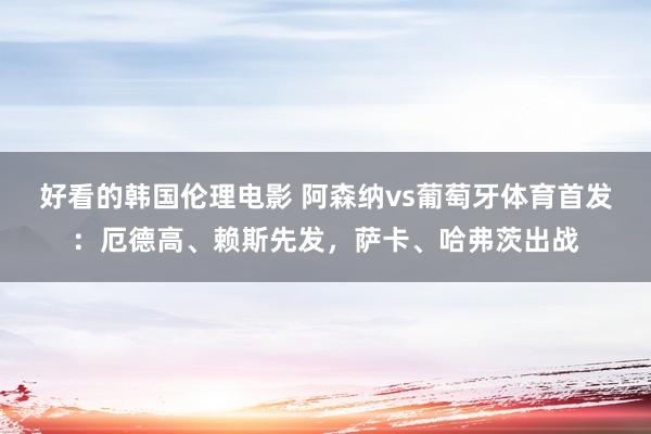 好看的韩国伦理电影 阿森纳vs葡萄牙体育首发：厄德高、赖斯先发，萨卡、哈弗茨出战