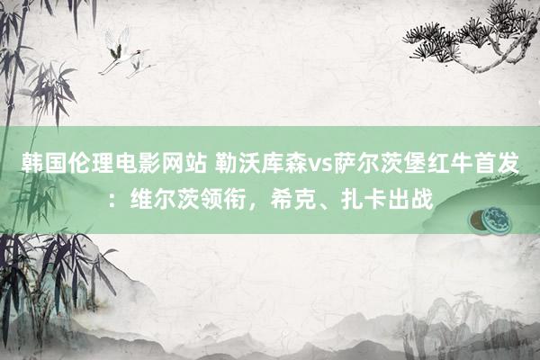 韩国伦理电影网站 勒沃库森vs萨尔茨堡红牛首发：维尔茨领衔，希克、扎卡出战