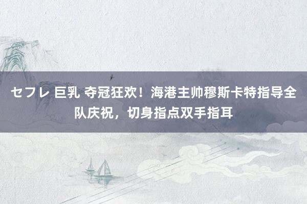 セフレ 巨乳 夺冠狂欢！海港主帅穆斯卡特指导全队庆祝，切身指点双手指耳