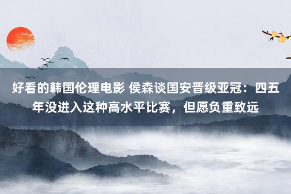 好看的韩国伦理电影 侯森谈国安晋级亚冠：四五年没进入这种高水平比赛，但愿负重致远