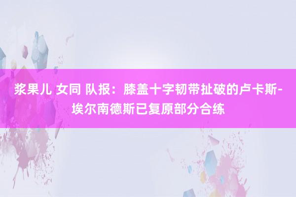 浆果儿 女同 队报：膝盖十字韧带扯破的卢卡斯-埃尔南德斯已复原部分合练
